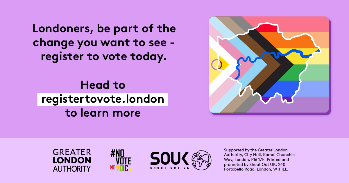 Londoners, be part of the change you want to see – register to vote today. A purple background featuring a stylised London map overlaid with the Progress Pride flag colours. Below, bold text directs people to GLA Democracy Hub. to learn more.   Digital imprint states: Supported by the Greater London Authority, City Hall, Kamal Chunchie Way, London E16 1ZE. Printed and promoted by Shout Out UK, 240 Portobello Road, London W11 1LL. 