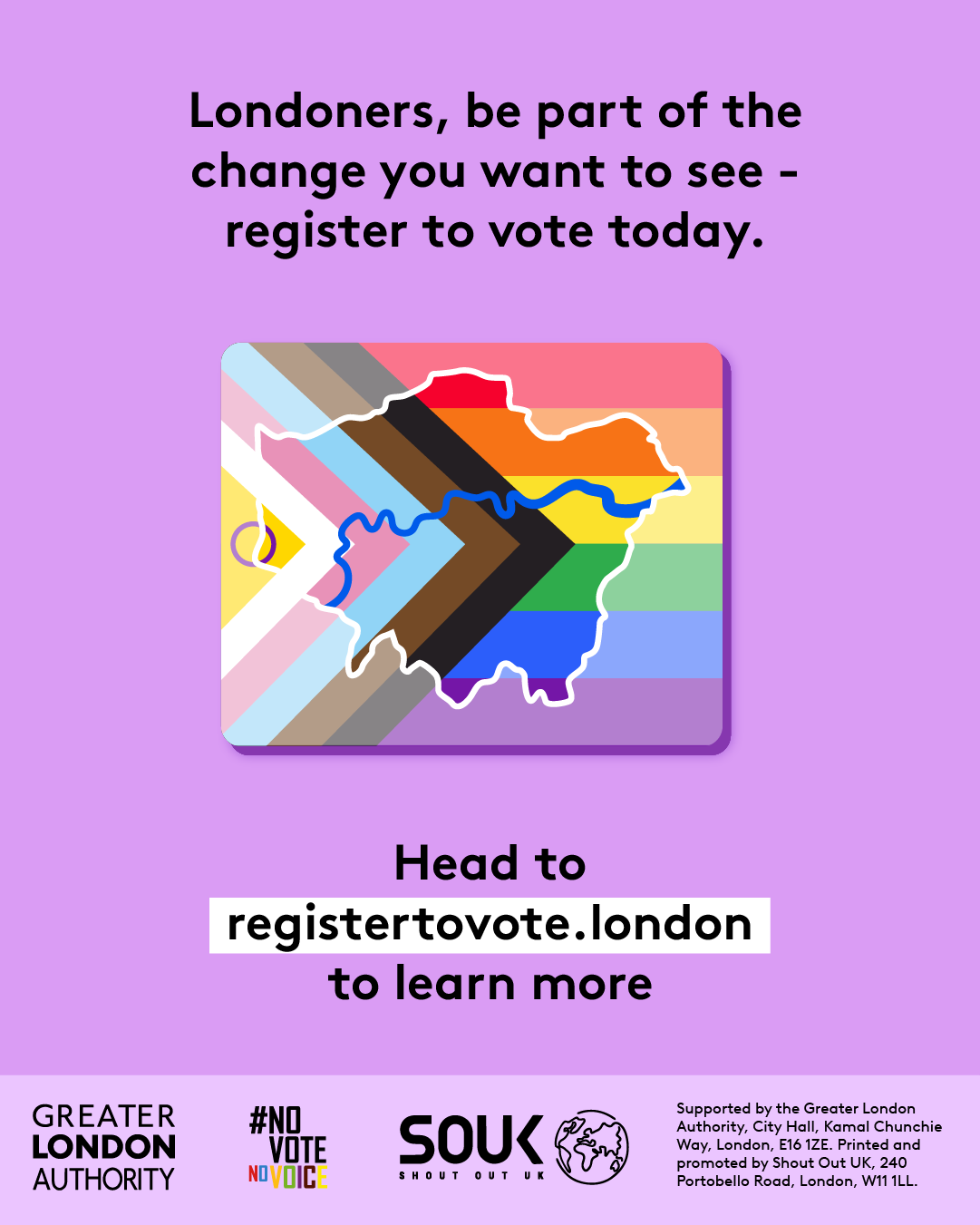 Londoners, be part of the change you want to see – register to vote today. A purple background featuring a stylised London map overlaid with the Progress Pride flag colours. Below, bold text directs people to GLA Democracy Hub. to learn more.   Digital imprint states: Supported by the Greater London Authority, City Hall, Kamal Chunchie Way, London E16 1ZE. Printed and promoted by Shout Out UK, 240 Portobello Road, London W11 1LL. 