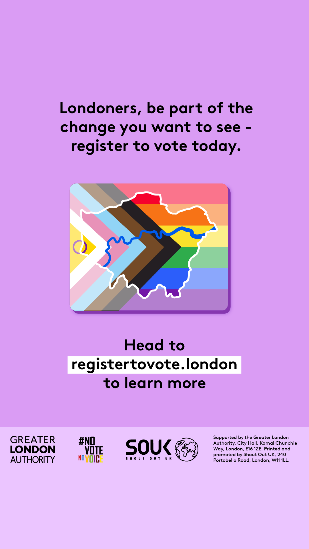 Londoners, be part of the change you want to see – register to vote today. A purple background featuring a stylised London map overlaid with the Progress Pride flag colours. Below, bold text directs people to GLA Democracy Hub. to learn more.   Digital imprint states: Supported by the Greater London Authority, City Hall, Kamal Chunchie Way, London E16 1ZE. Printed and promoted by Shout Out UK, 240 Portobello Road, London W11 1LL. 