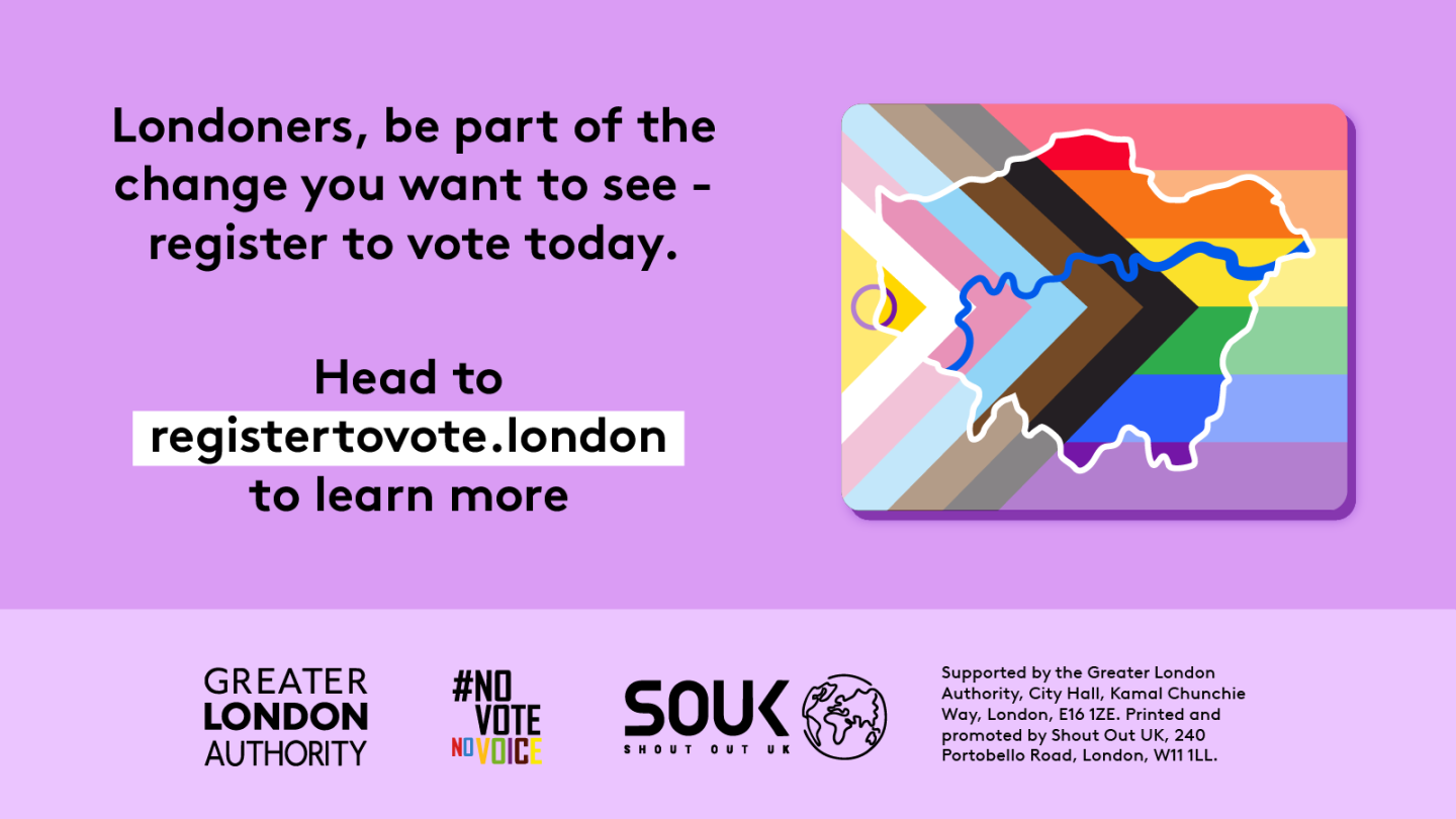 Londoners, be part of the change you want to see – register to vote today. A purple background featuring a stylised London map overlaid with the Progress Pride flag colours. Below, bold text directs people to GLA Democracy Hub. to learn more.   Digital imprint states: Supported by the Greater London Authority, City Hall, Kamal Chunchie Way, London E16 1ZE. Printed and promoted by Shout Out UK, 240 Portobello Road, London W11 1LL. 
