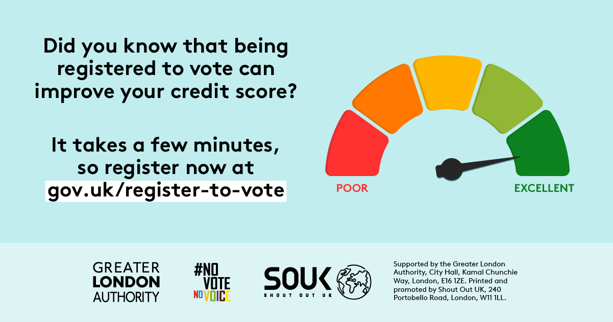 Colour scale in shape of an arch with red and poor on the right through to green and excellent on the left. There is an arrow pointing to the green, excellent section. Did you know that being registered to vote can improve your credit score? It takes a few minutes, so register now at Register to vote - GOV.UK.    Digital imprint states: Supported by the Greater London Authority, City Hall, Kamal Chunchie Way, London E16 1ZE. Printed and promoted by Shout Out UK, 240 Portobello Road, London W11 1LL. 