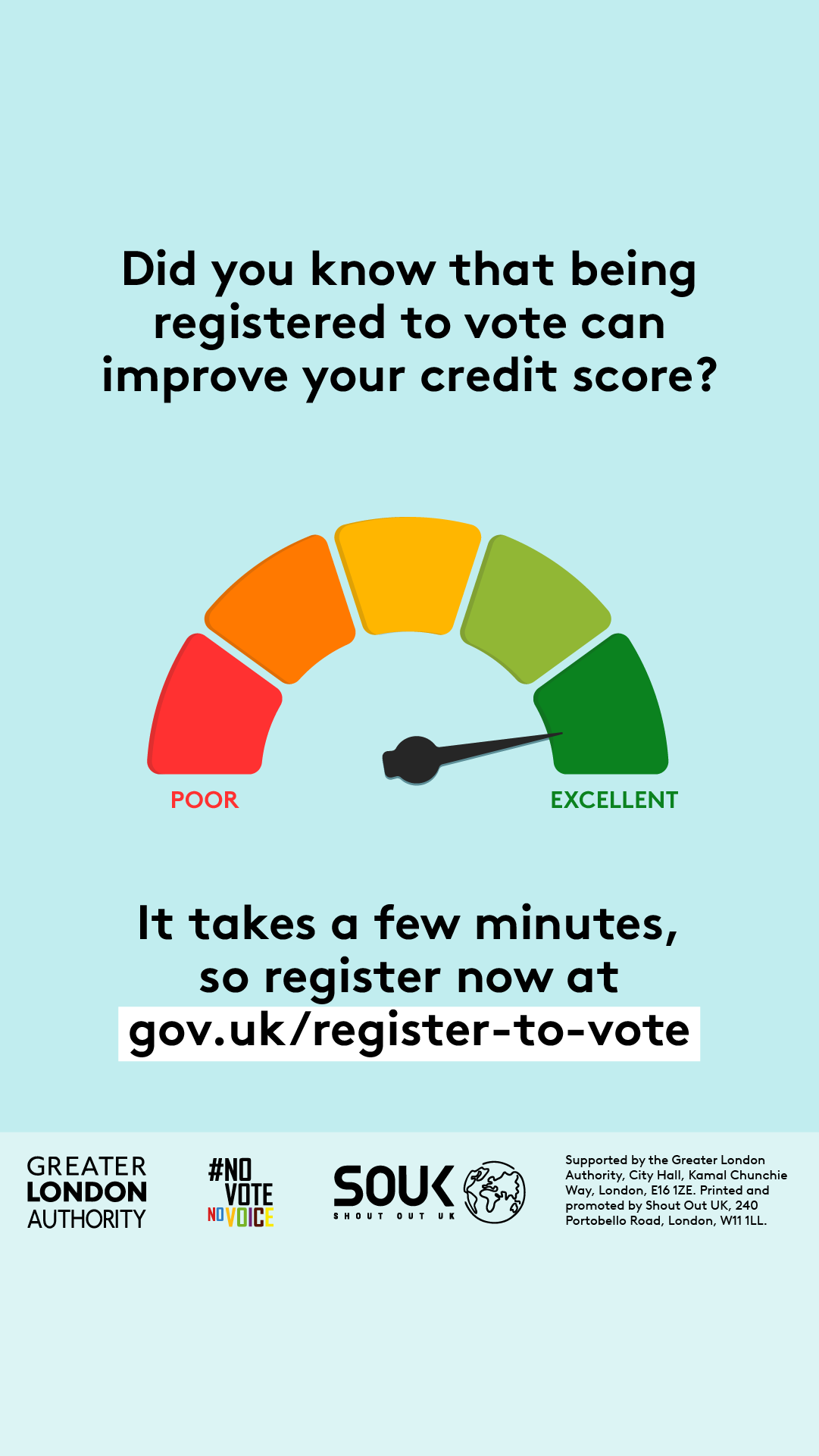 Colour scale in shape of an arch with red and poor on the right through to green and excellent on the left. There is an arrow pointing to the green, excellent section. Did you know that being registered to vote can improve your credit score? It takes a few minutes, so register now at Register to vote - GOV.UK.    Digital imprint states: Supported by the Greater London Authority, City Hall, Kamal Chunchie Way, London E16 1ZE. Printed and promoted by Shout Out UK, 240 Portobello Road, London W11 1LL. 