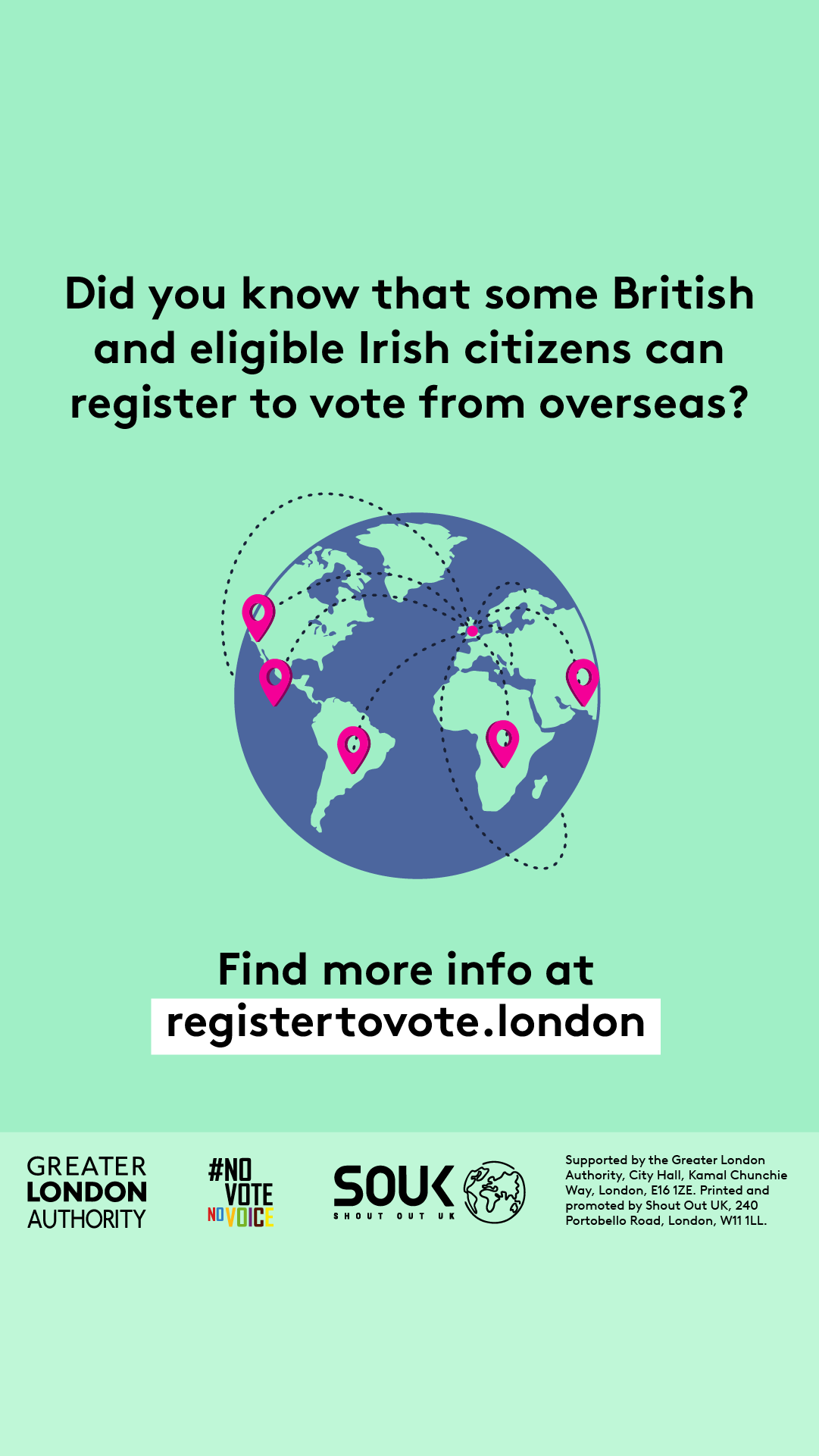 A globe with location markers and dotted lines connecting other countries with the UK. ‘Did you know that some British and eligible Irish citizens can register to vote from overseas?’ Find more info at registertovote.london. Digital imprint states: Supported by the Greater London Authority, City Hall, Kamal Chunchie Way, London E16 1ZE. Printed and promoted by Shout Out UK, 240 Portobello Road, London W11 1LL. 