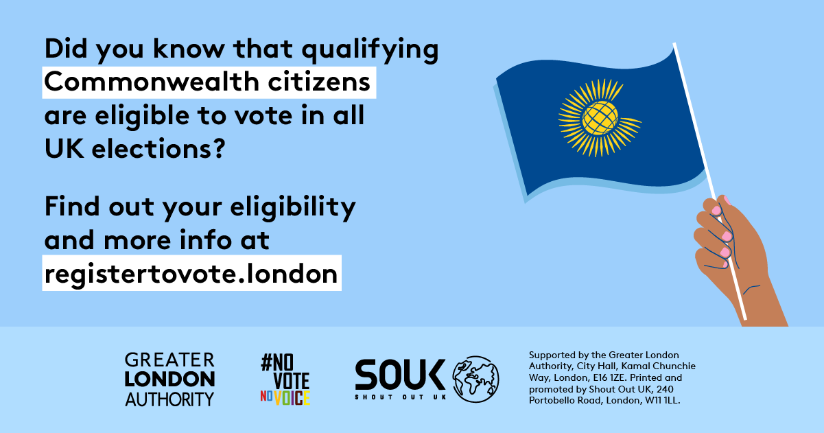 Did you know that qualifying Commonwealth citizens are eligible to vote in all UK elections? A hand holding a Commonwealth flag. Find out your eligibility and more info   at GLA Democracy Hub.   Digital imprint states: Supported by the Greater London Authority, City Hall, Kamal Chunchie Way, London E16 1ZE. Printed and promoted by Shout Out UK, 240 Portobello Road, London W11 1LL. 