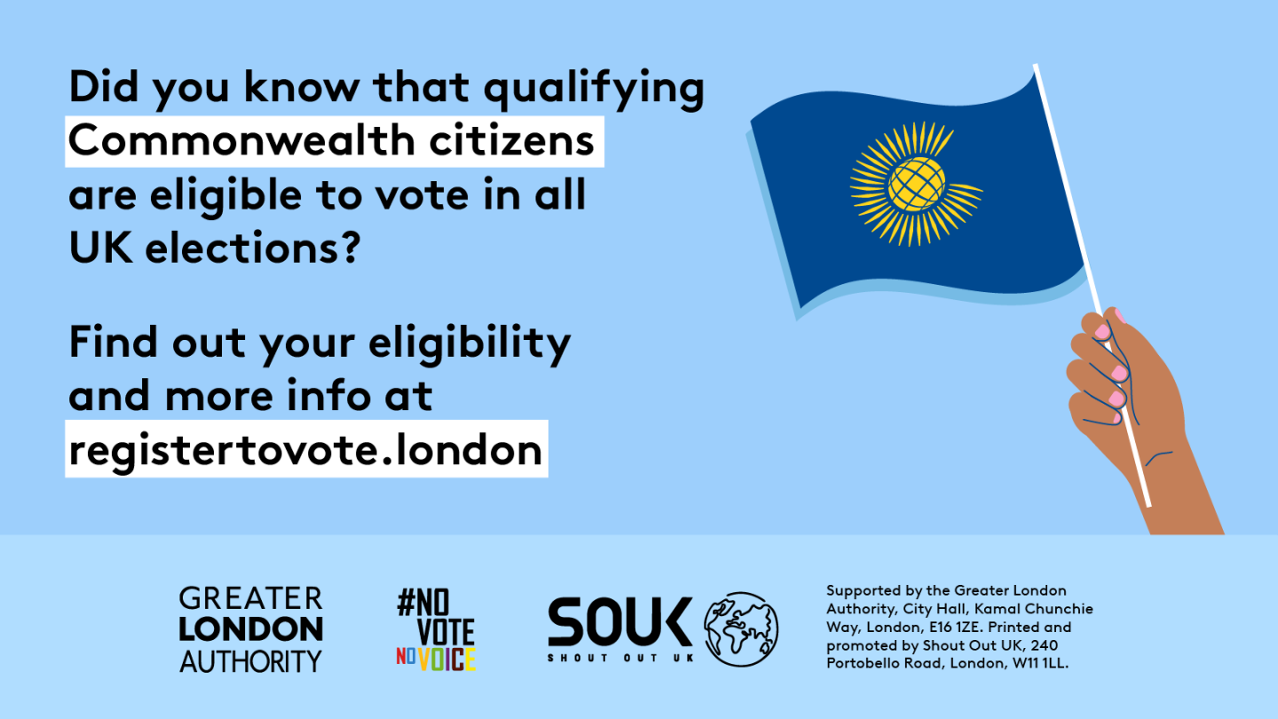 Did you know that qualifying Commonwealth citizens are eligible to vote in all UK elections? A hand holding a Commonwealth flag. Find out your eligibility and more info   at GLA Democracy Hub.   Digital imprint states: Supported by the Greater London Authority, City Hall, Kamal Chunchie Way, London E16 1ZE. Printed and promoted by Shout Out UK, 240 Portobello Road, London W11 1LL. 