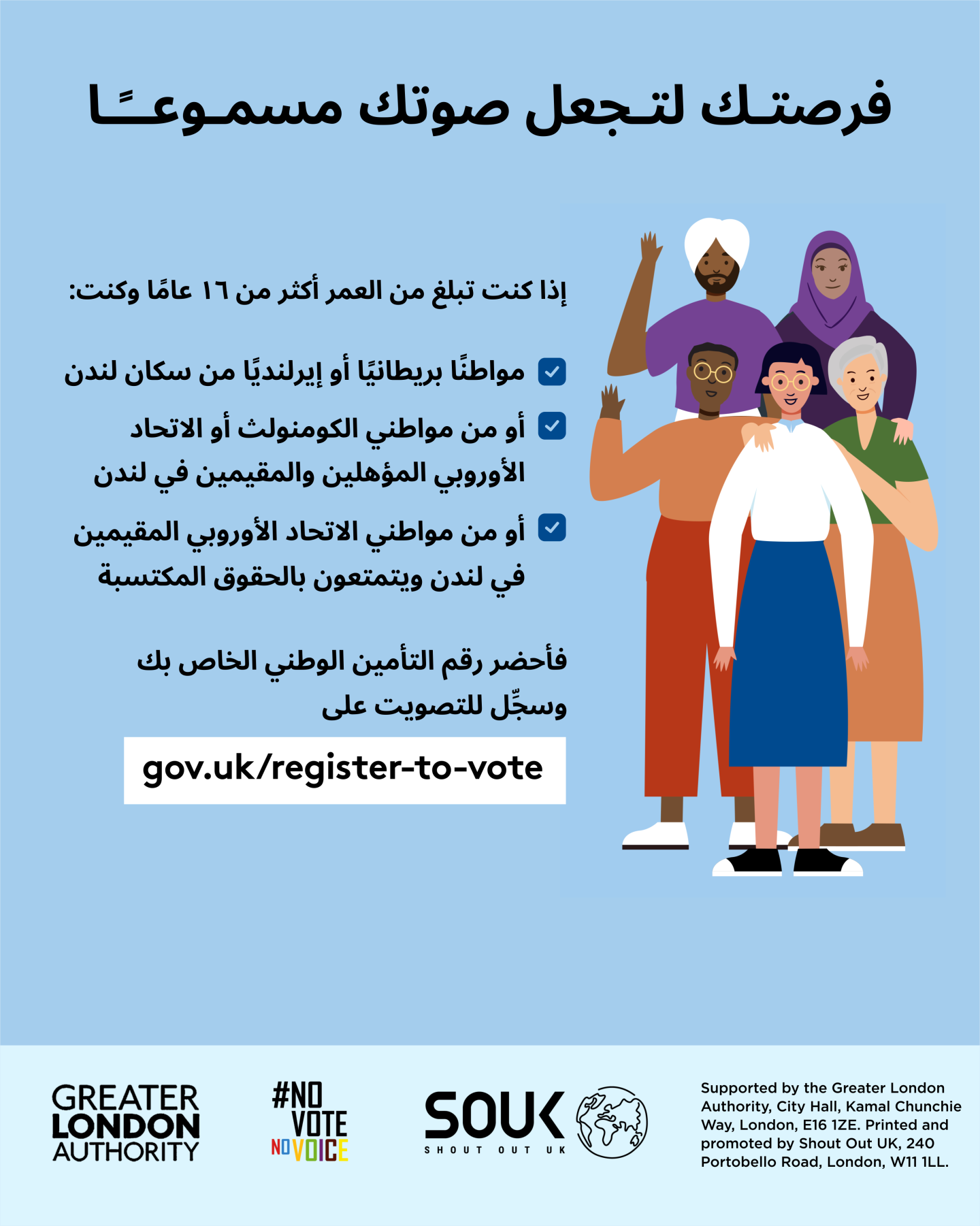 Your chance to make your voice heard.   Five diverse Londoners standing in a group next to a checklist. If you are over 16 and a British or Irish Londoner, a qualifying Commonwealth or EU Londoner or an EU Londoner with retained rights grab your national insurance number and register to vote at Register to vote - GOV.UK. Digital imprint states: Supported by the Greater London Authority, City Hall, Kamal Chunchie Way, London E16 1ZE. Printed and promoted by Shout Out UK, 240 Portobello Road, London W11 1LL. 