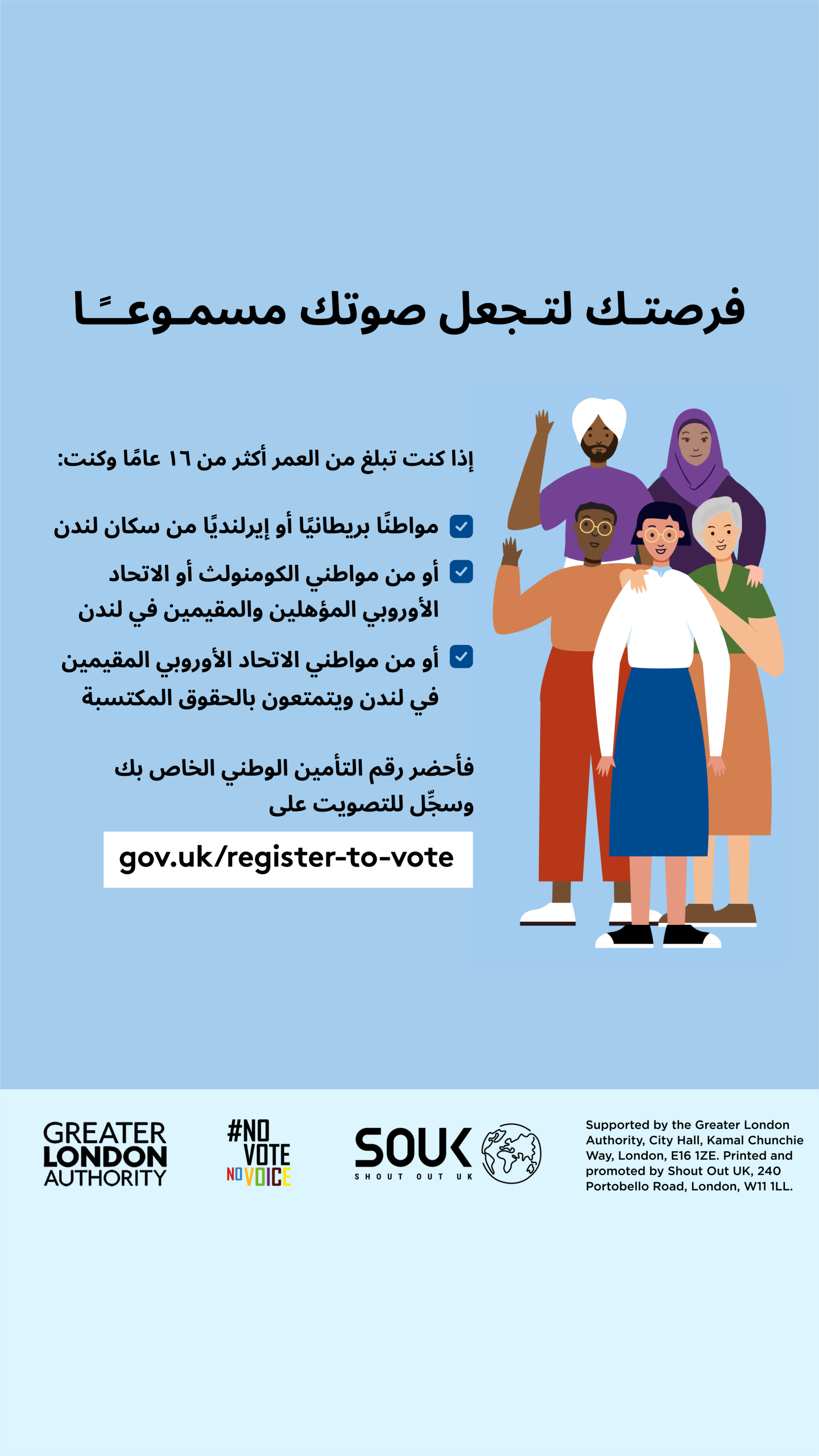 Your chance to make your voice heard.   Five diverse Londoners standing in a group next to a checklist. If you are over 16 and a British or Irish Londoner, a qualifying Commonwealth or EU Londoner or an EU Londoner with retained rights grab your national insurance number and register to vote at Register to vote - GOV.UK. Digital imprint states: Supported by the Greater London Authority, City Hall, Kamal Chunchie Way, London E16 1ZE. Printed and promoted by Shout Out UK, 240 Portobello Road, London W11 1LL. 