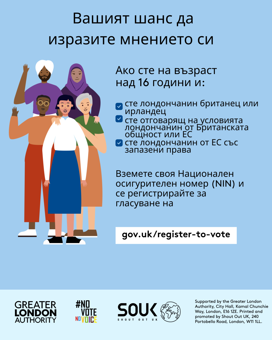 Your chance to make your voice heard.   Five diverse Londoners standing in a group next to a checklist. If you are over 16 and a British or Irish Londoner, a qualifying Commonwealth or EU Londoner or an EU Londoner with retained rights grab your national insurance number and register to vote at Register to vote - GOV.UK. Digital imprint states: Supported by the Greater London Authority, City Hall, Kamal Chunchie Way, London E16 1ZE. Printed and promoted by Shout Out UK, 240 Portobello Road, London W11 1LL. 