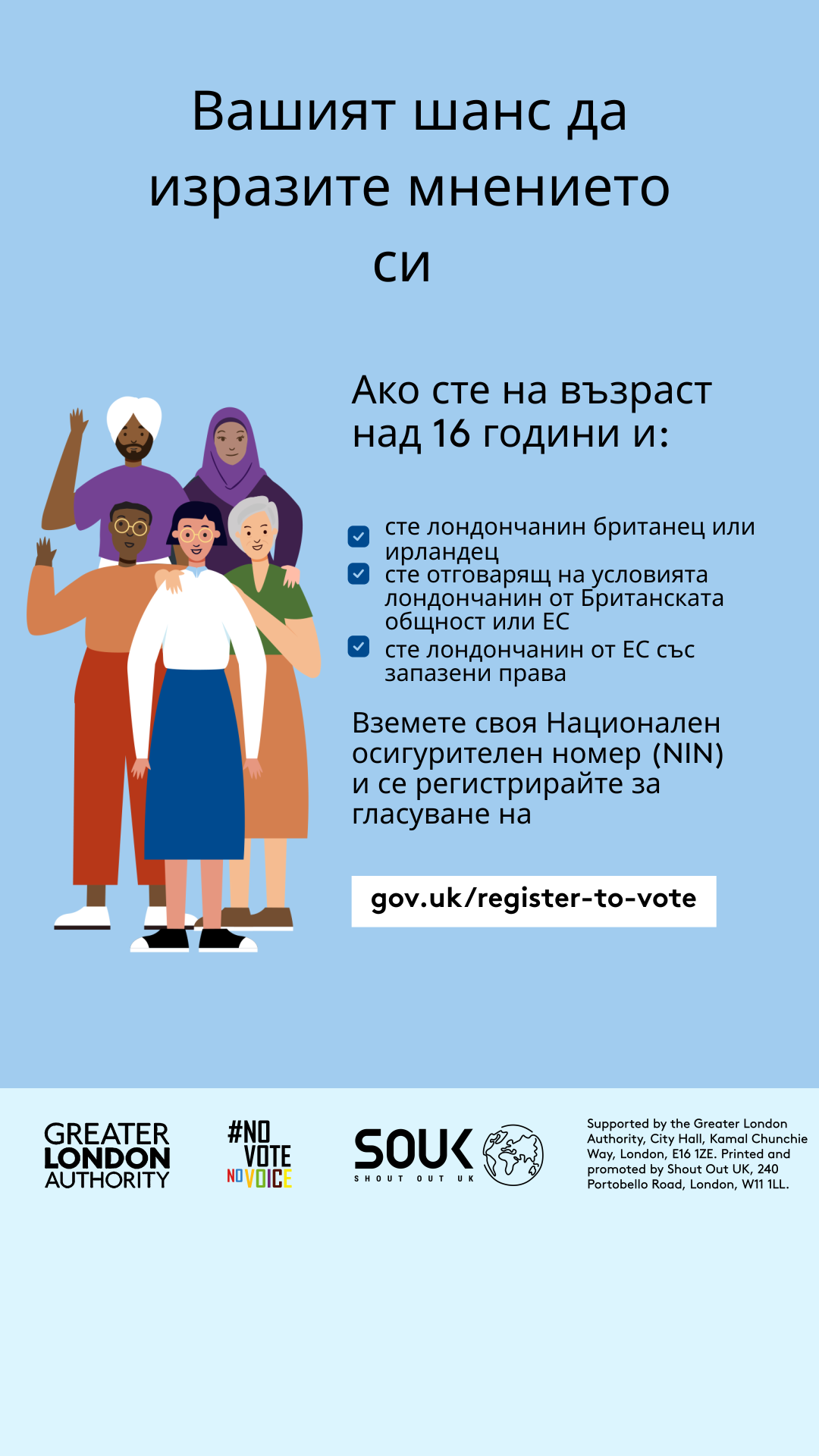 Your chance to make your voice heard.   Five diverse Londoners standing in a group next to a checklist. If you are over 16 and a British or Irish Londoner, a qualifying Commonwealth or EU Londoner or an EU Londoner with retained rights grab your national insurance number and register to vote at Register to vote - GOV.UK. Digital imprint states: Supported by the Greater London Authority, City Hall, Kamal Chunchie Way, London E16 1ZE. Printed and promoted by Shout Out UK, 240 Portobello Road, London W11 1LL. 