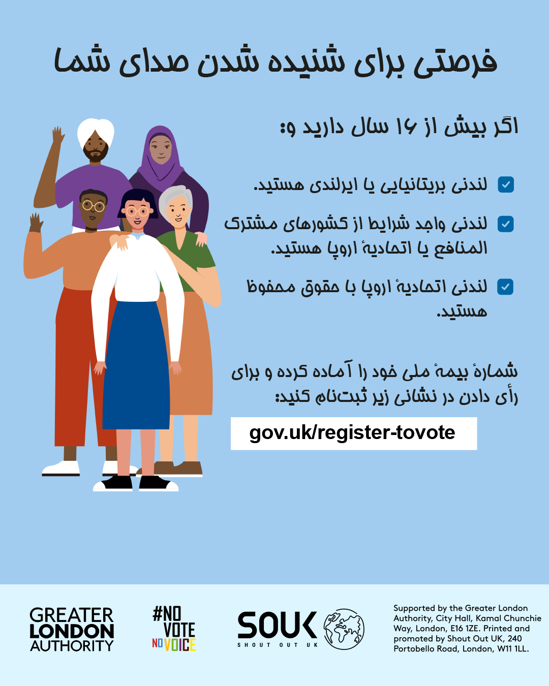 Your chance to make your voice heard.   Five diverse Londoners standing in a group next to a checklist. If you are over 16 and a British or Irish Londoner, a qualifying Commonwealth or EU Londoner or an EU Londoner with retained rights grab your national insurance number and register to vote at Register to vote - GOV.UK. Digital imprint states: Supported by the Greater London Authority, City Hall, Kamal Chunchie Way, London E16 1ZE. Printed and promoted by Shout Out UK, 240 Portobello Road, London W11 1LL. 