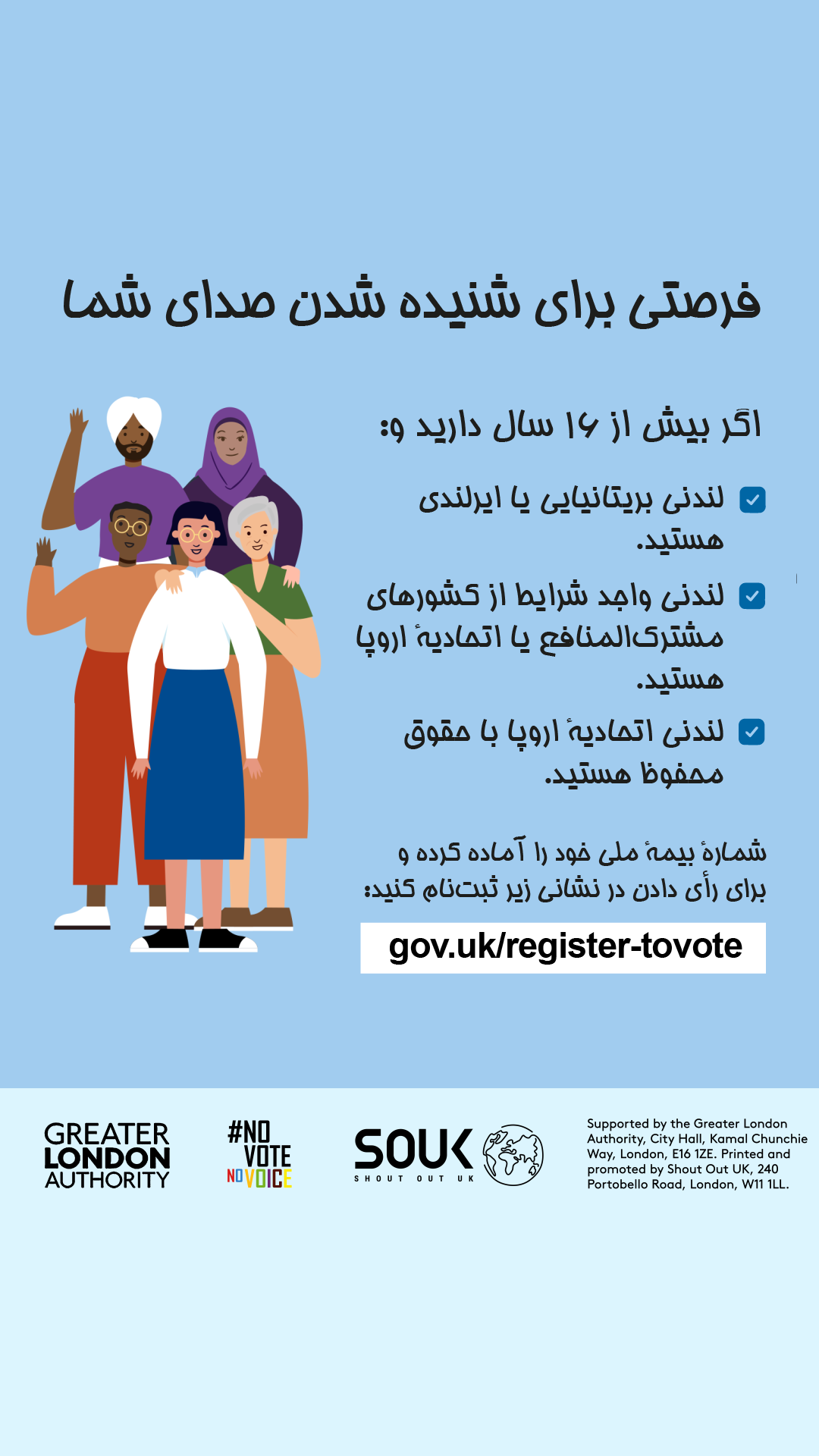 Your chance to make your voice heard.   Five diverse Londoners standing in a group next to a checklist. If you are over 16 and a British or Irish Londoner, a qualifying Commonwealth or EU Londoner or an EU Londoner with retained rights grab your national insurance number and register to vote at Register to vote - GOV.UK. Digital imprint states: Supported by the Greater London Authority, City Hall, Kamal Chunchie Way, London E16 1ZE. Printed and promoted by Shout Out UK, 240 Portobello Road, London W11 1LL. 