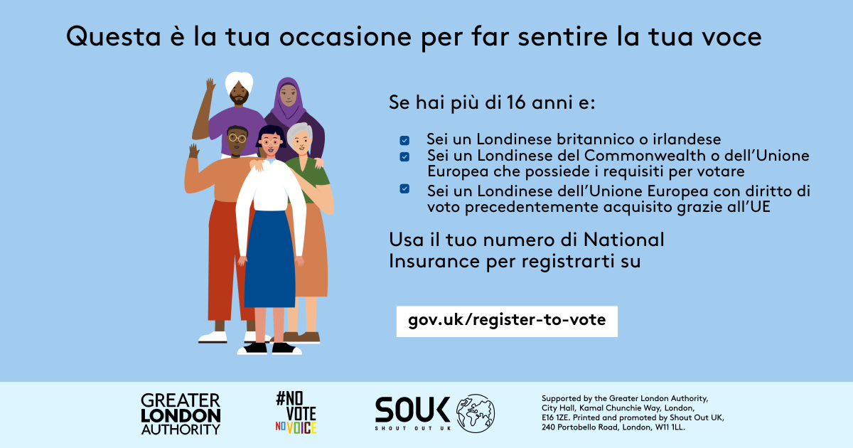 Your chance to make your voice heard.   Five diverse Londoners standing in a group next to a checklist. If you are over 16 and a British or Irish Londoner, a qualifying Commonwealth or EU Londoner or an EU Londoner with retained rights grab your national insurance number and register to vote at Register to vote - GOV.UK. Digital imprint states: Supported by the Greater London Authority, City Hall, Kamal Chunchie Way, London E16 1ZE. Printed and promoted by Shout Out UK, 240 Portobello Road, London W11 1LL. 