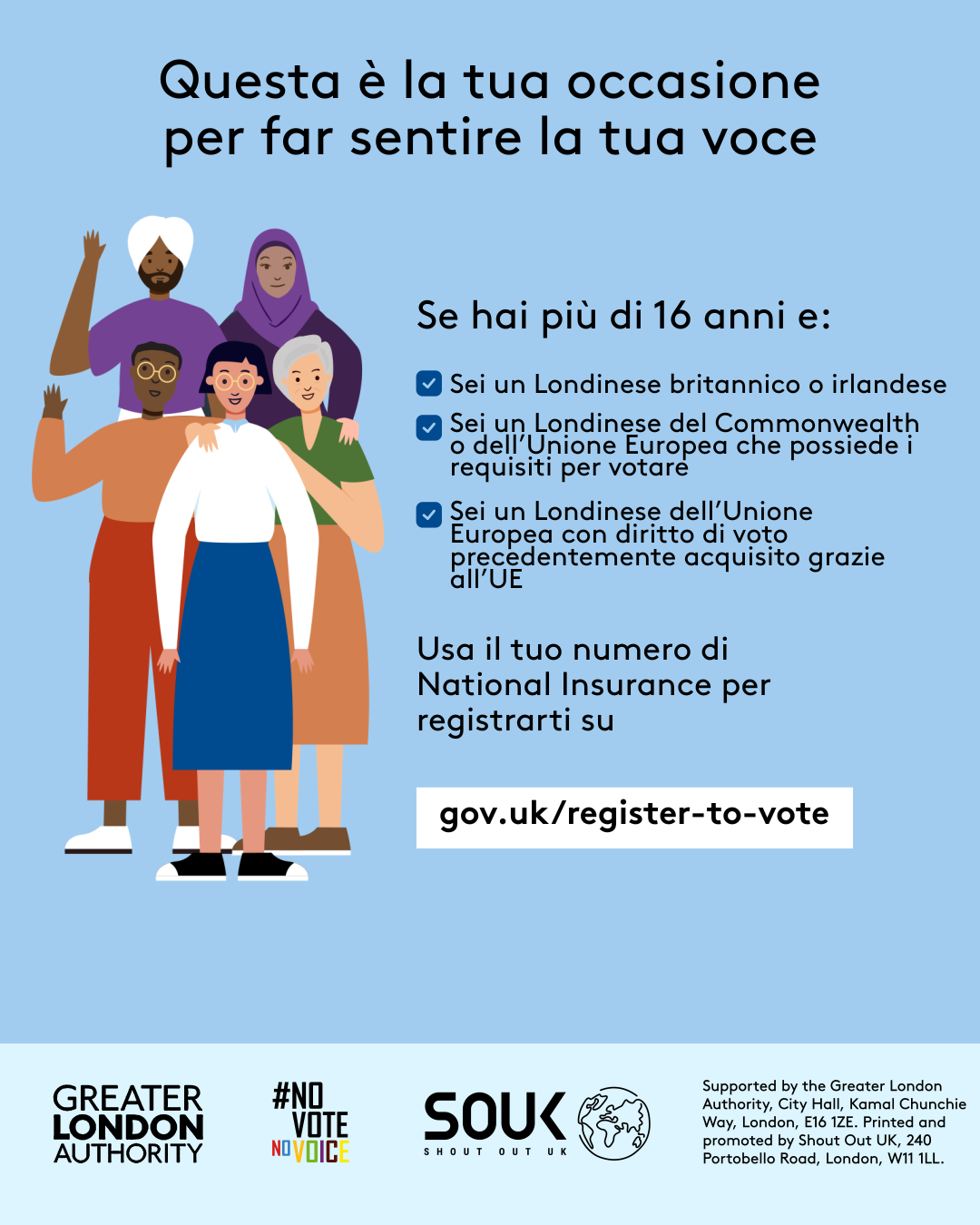 Your chance to make your voice heard.   Five diverse Londoners standing in a group next to a checklist. If you are over 16 and a British or Irish Londoner, a qualifying Commonwealth or EU Londoner or an EU Londoner with retained rights grab your national insurance number and register to vote at Register to vote - GOV.UK. Digital imprint states: Supported by the Greater London Authority, City Hall, Kamal Chunchie Way, London E16 1ZE. Printed and promoted by Shout Out UK, 240 Portobello Road, London W11 1LL. 