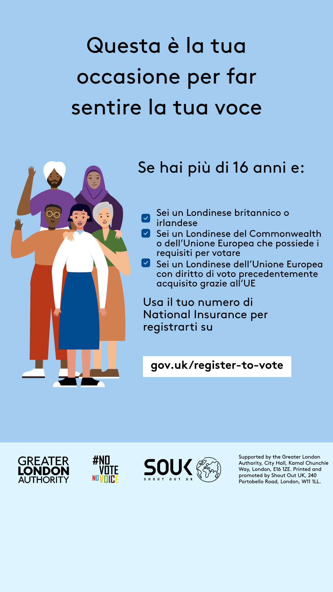 Your chance to make your voice heard.   Five diverse Londoners standing in a group next to a checklist. If you are over 16 and a British or Irish Londoner, a qualifying Commonwealth or EU Londoner or an EU Londoner with retained rights grab your national insurance number and register to vote at Register to vote - GOV.UK. Digital imprint states: Supported by the Greater London Authority, City Hall, Kamal Chunchie Way, London E16 1ZE. Printed and promoted by Shout Out UK, 240 Portobello Road, London W11 1LL. 