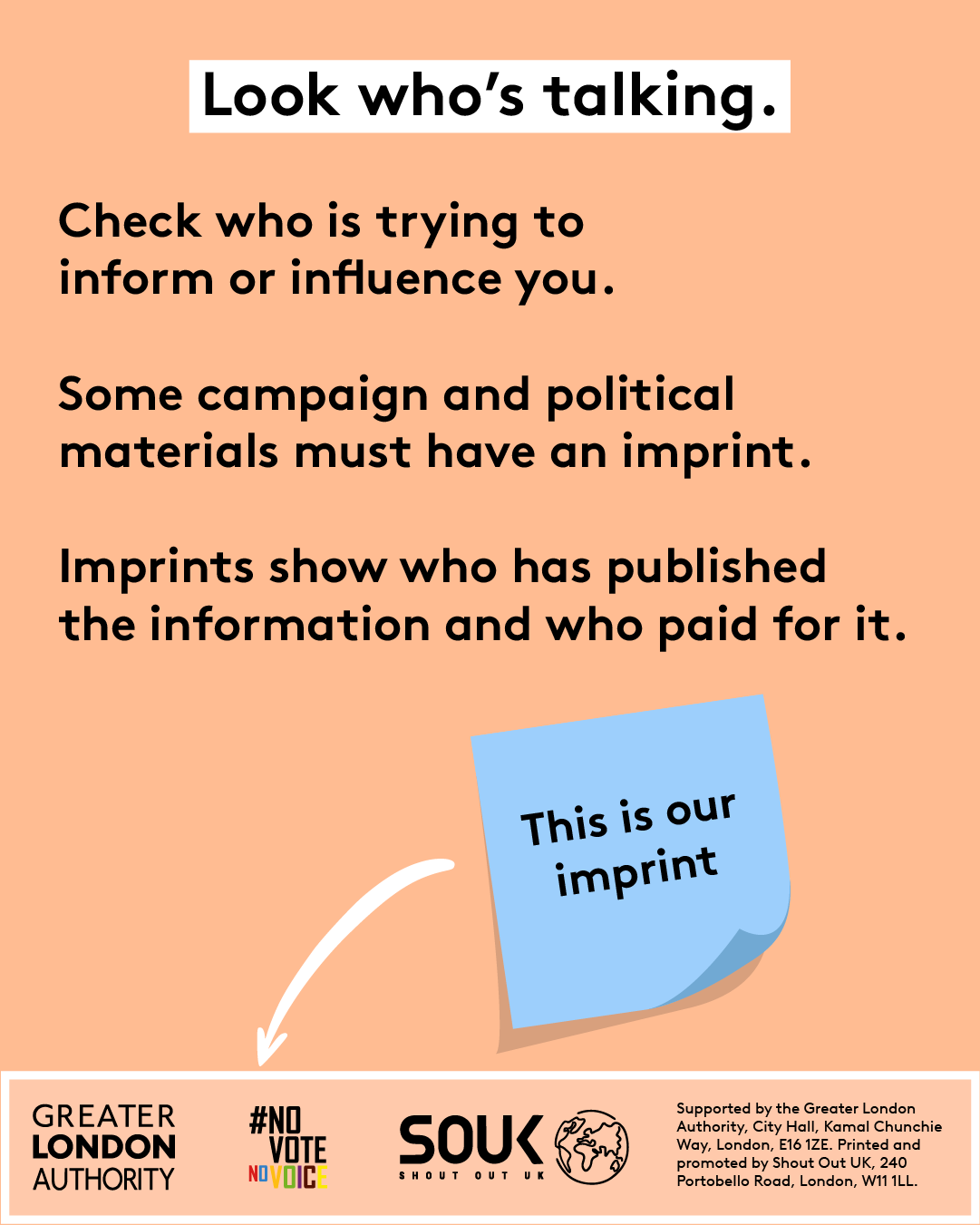 Look who’s talking. Check who is trying to inform or influence you. Some campaign and political materials must have an imprint. Imprints show who has published the information and who paid for it. A blue post-it signposts to the imprint ‘this is our imprint’. The footer of the image has three logos – Greater London Authority, Shout Out UK and No Vote No Voice and Supported by the Greater London Authority, City Hall, Kamal Chunchie Way, London E16 1ZE. Printed and promoted by Shout Out UK, 240 Portobello Roa