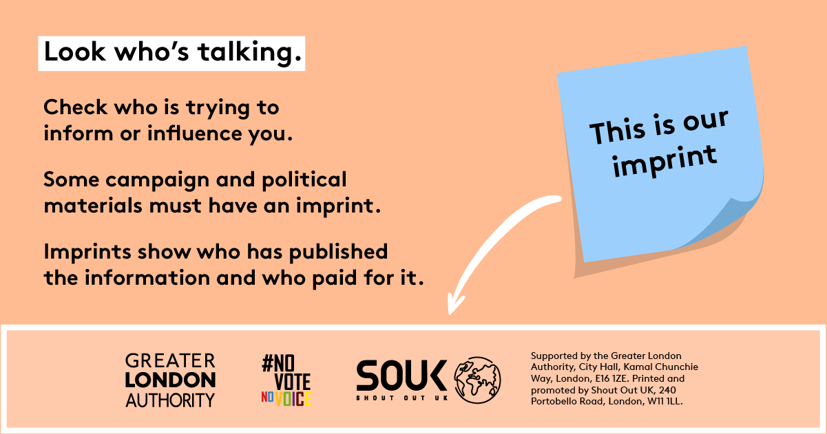 Look who’s talking. Check who is trying to inform or influence you. Some campaign and political materials must have an imprint. Imprints show who has published the information and who paid for it. A blue post-it signposts to the imprint ‘this is our imprint’. The footer of the image has three logos – Greater London Authority, Shout Out UK and No Vote No Voice and Supported by the Greater London Authority, City Hall, Kamal Chunchie Way, London E16 1ZE. Printed and promoted by Shout Out UK, 240 Portobello Roa