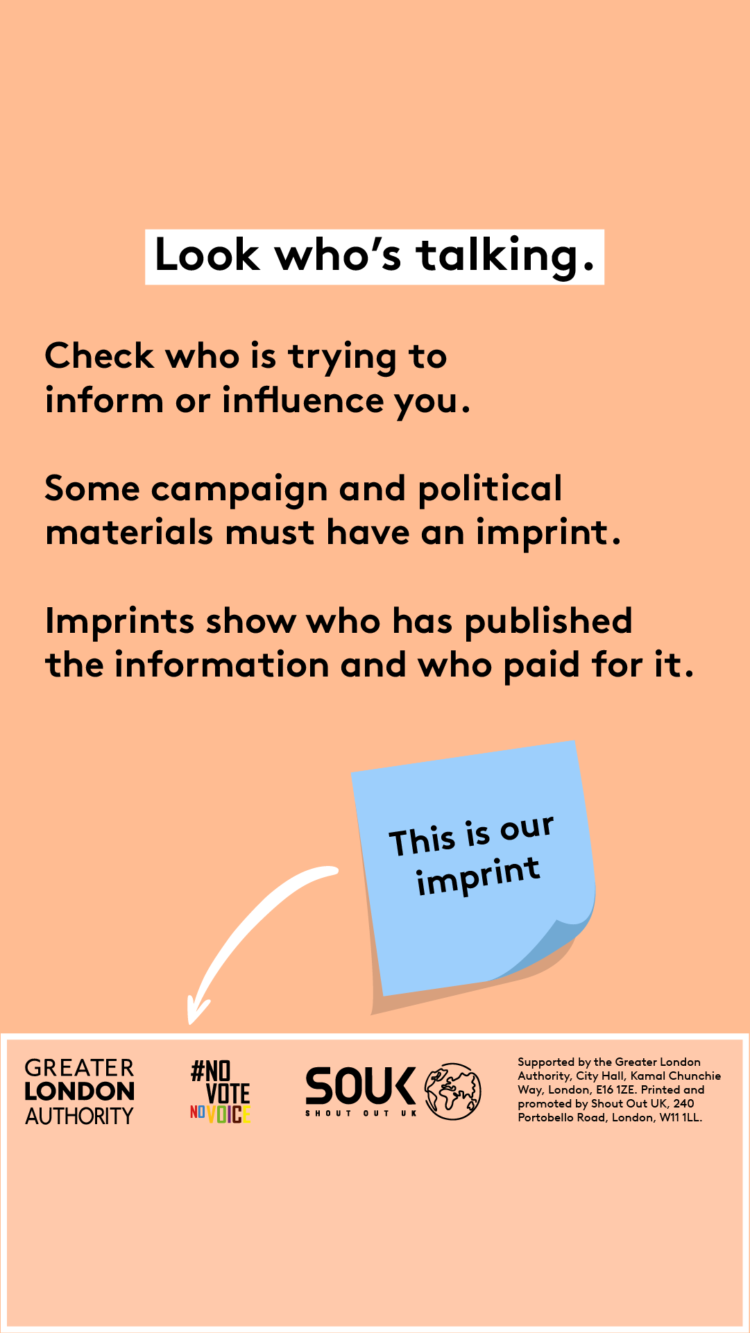 Look who’s talking. Check who is trying to inform or influence you. Some campaign and political materials must have an imprint. Imprints show who has published the information and who paid for it. A blue post-it signposts to the imprint ‘this is our imprint’. The footer of the image has three logos – Greater London Authority, Shout Out UK and No Vote No Voice and Supported by the Greater London Authority, City Hall, Kamal Chunchie Way, London E16 1ZE. Printed and promoted by Shout Out UK, 240 Portobello Roa