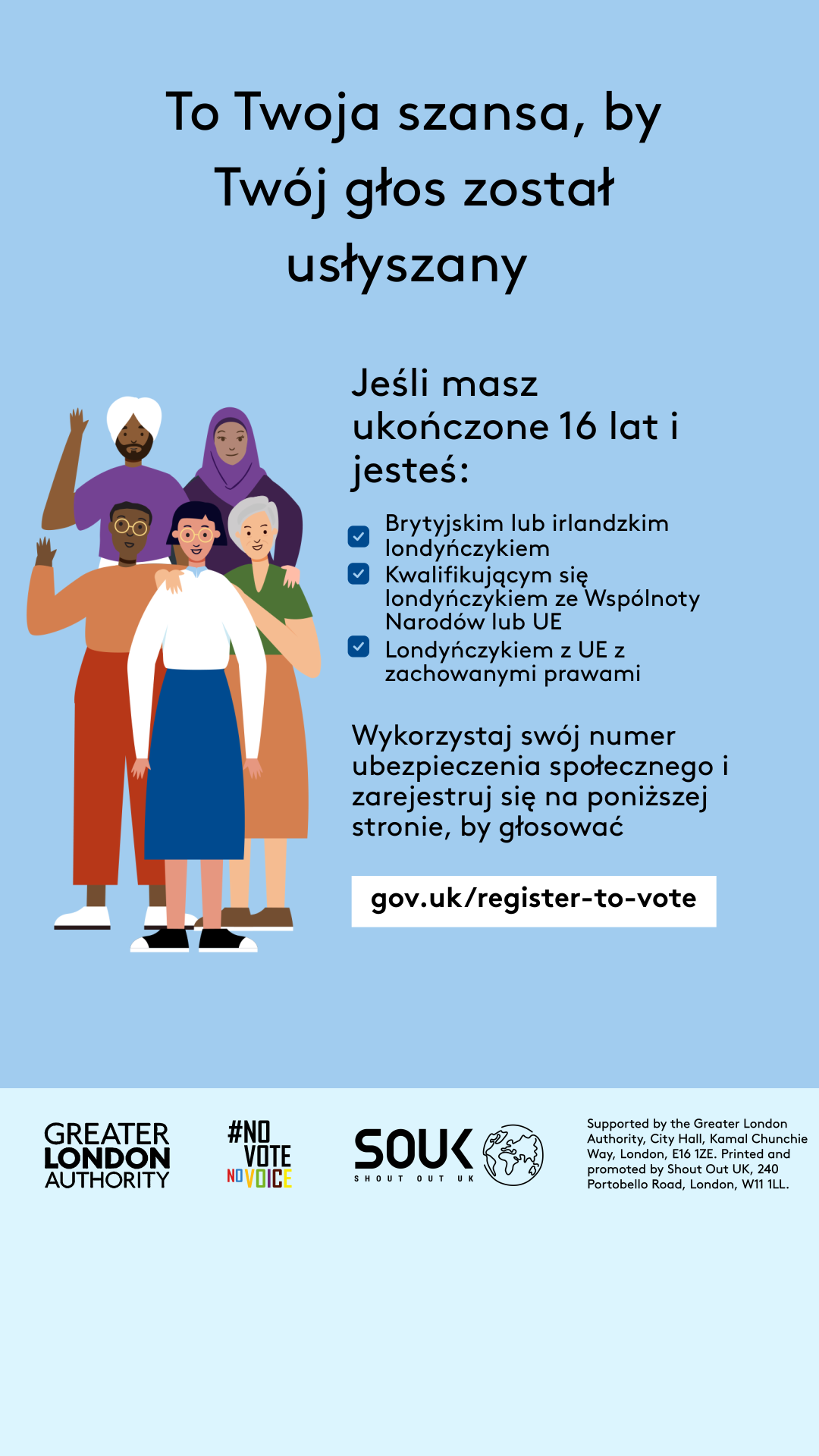 Your chance to make your voice heard.   Five diverse Londoners standing in a group next to a checklist. If you are over 16 and a British or Irish Londoner, a qualifying Commonwealth or EU Londoner or an EU Londoner with retained rights grab your national insurance number and register to vote at Register to vote - GOV.UK. Digital imprint states: Supported by the Greater London Authority, City Hall, Kamal Chunchie Way, London E16 1ZE. Printed and promoted by Shout Out UK, 240 Portobello Road, London W11 1LL. 