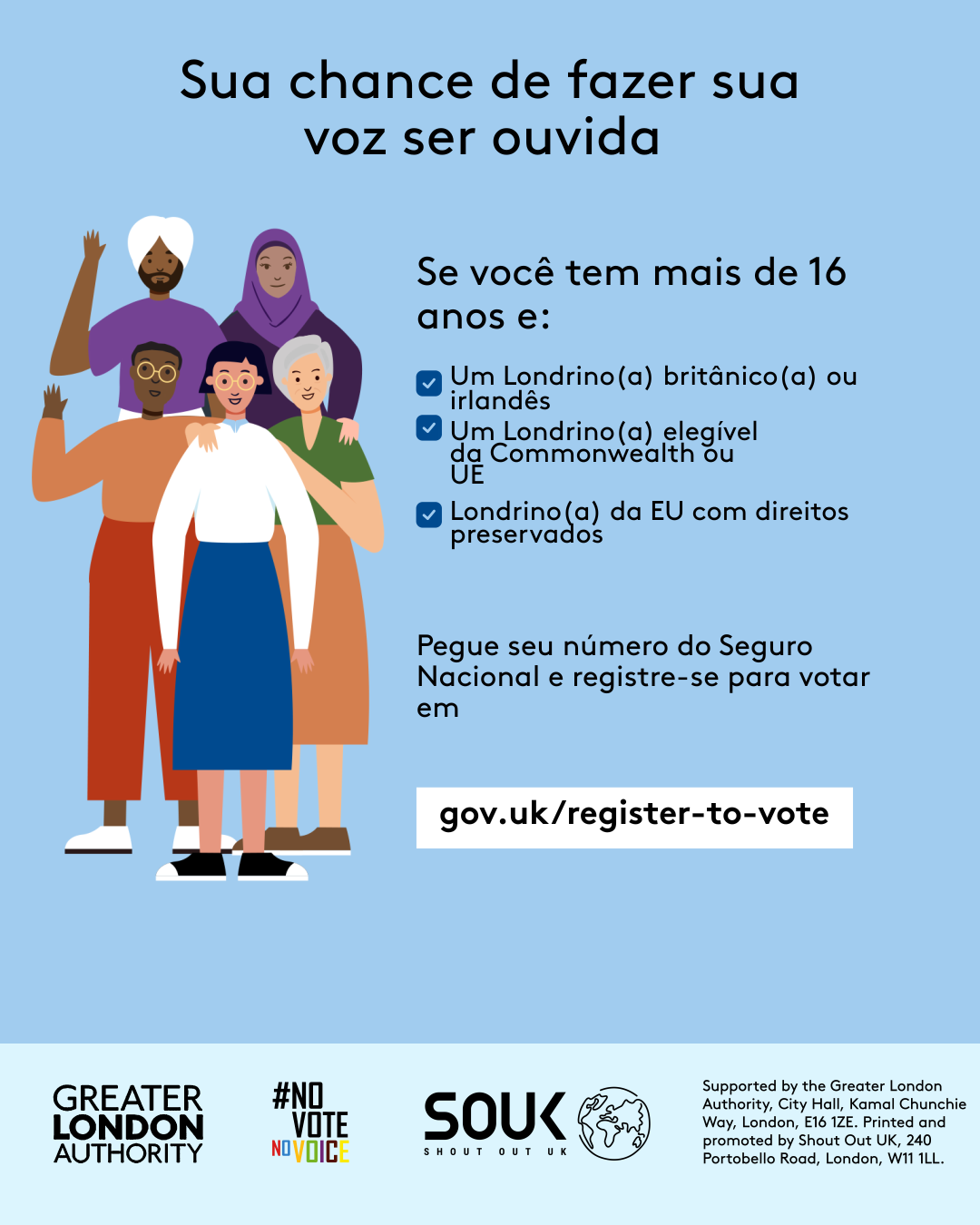 Your chance to make your voice heard.   Five diverse Londoners standing in a group next to a checklist. If you are over 16 and a British or Irish Londoner, a qualifying Commonwealth or EU Londoner or an EU Londoner with retained rights grab your national insurance number and register to vote at Register to vote - GOV.UK. Digital imprint states: Supported by the Greater London Authority, City Hall, Kamal Chunchie Way, London E16 1ZE. Printed and promoted by Shout Out UK, 240 Portobello Road, London W11 1LL. 