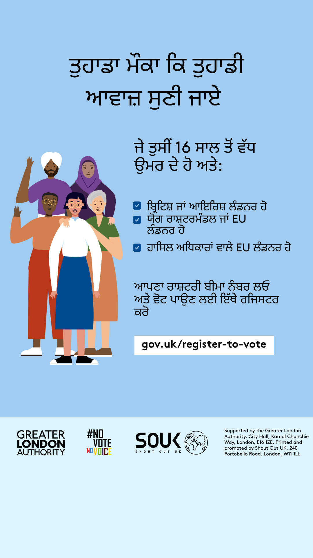 Your chance to make your voice heard.   Five diverse Londoners standing in a group next to a checklist. If you are over 16 and a British or Irish Londoner, a qualifying Commonwealth or EU Londoner or an EU Londoner with retained rights grab your national insurance number and register to vote at Register to vote - GOV.UK. Digital imprint states: Supported by the Greater London Authority, City Hall, Kamal Chunchie Way, London E16 1ZE. Printed and promoted by Shout Out UK, 240 Portobello Road, London W11 1LL. 