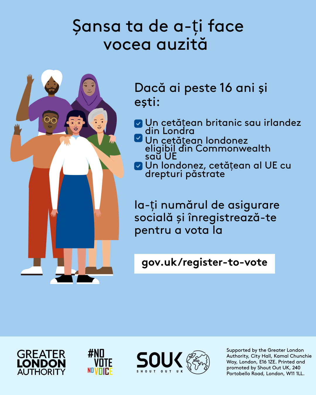 Your chance to make your voice heard.   Five diverse Londoners standing in a group next to a checklist. If you are over 16 and a British or Irish Londoner, a qualifying Commonwealth or EU Londoner or an EU Londoner with retained rights grab your national insurance number and register to vote at Register to vote - GOV.UK. Digital imprint states: Supported by the Greater London Authority, City Hall, Kamal Chunchie Way, London E16 1ZE. Printed and promoted by Shout Out UK, 240 Portobello Road, London W11 1LL. 