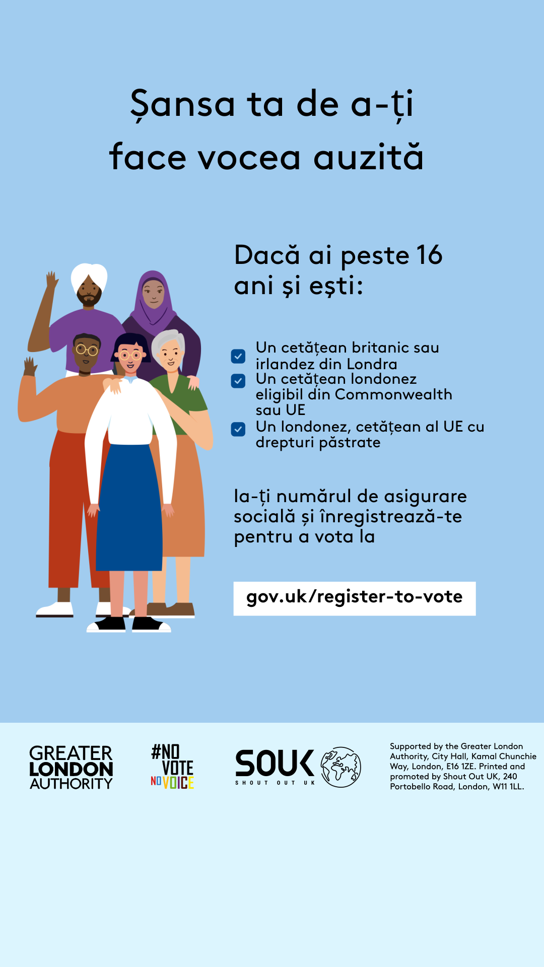 Your chance to make your voice heard.   Five diverse Londoners standing in a group next to a checklist. If you are over 16 and a British or Irish Londoner, a qualifying Commonwealth or EU Londoner or an EU Londoner with retained rights grab your national insurance number and register to vote at Register to vote - GOV.UK. Digital imprint states: Supported by the Greater London Authority, City Hall, Kamal Chunchie Way, London E16 1ZE. Printed and promoted by Shout Out UK, 240 Portobello Road, London W11 1LL. 