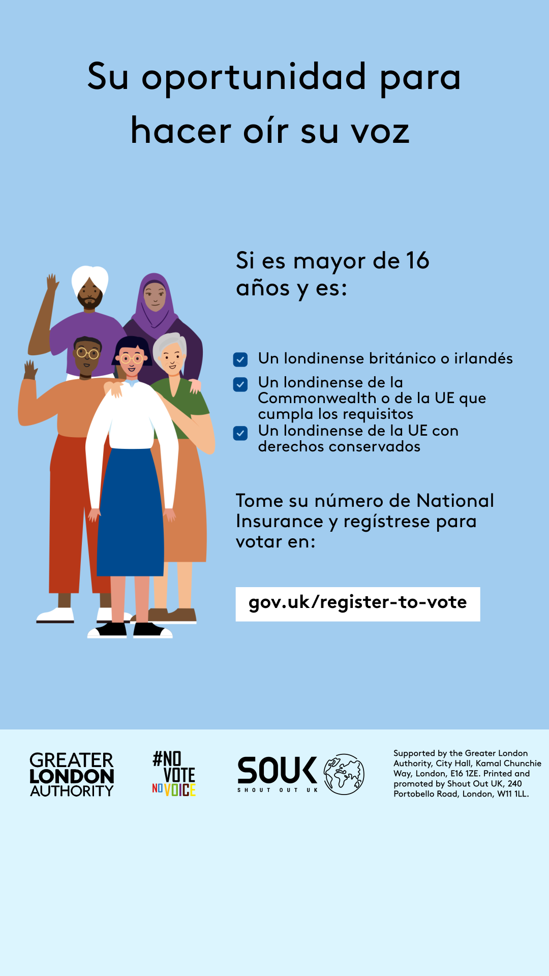 Your chance to make your voice heard.   Five diverse Londoners standing in a group next to a checklist. If you are over 16 and a British or Irish Londoner, a qualifying Commonwealth or EU Londoner or an EU Londoner with retained rights grab your national insurance number and register to vote at Register to vote - GOV.UK. Digital imprint states: Supported by the Greater London Authority, City Hall, Kamal Chunchie Way, London E16 1ZE. Printed and promoted by Shout Out UK, 240 Portobello Road, London W11 1LL. 
