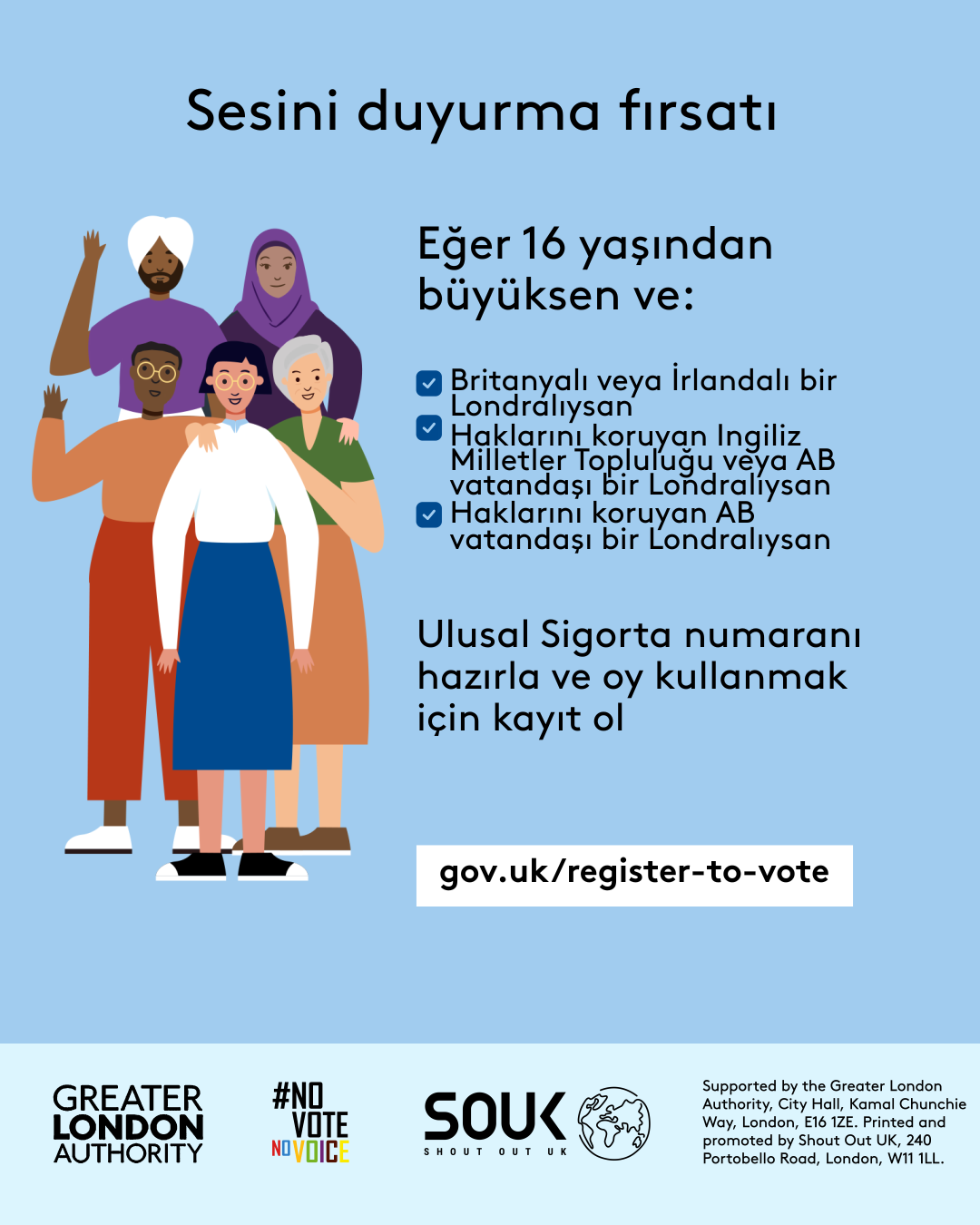 Your chance to make your voice heard.   Five diverse Londoners standing in a group next to a checklist. If you are over 16 and a British or Irish Londoner, a qualifying Commonwealth or EU Londoner or an EU Londoner with retained rights grab your national insurance number and register to vote at Register to vote - GOV.UK. Digital imprint states: Supported by the Greater London Authority, City Hall, Kamal Chunchie Way, London E16 1ZE. Printed and promoted by Shout Out UK, 240 Portobello Road, London W11 1LL. 