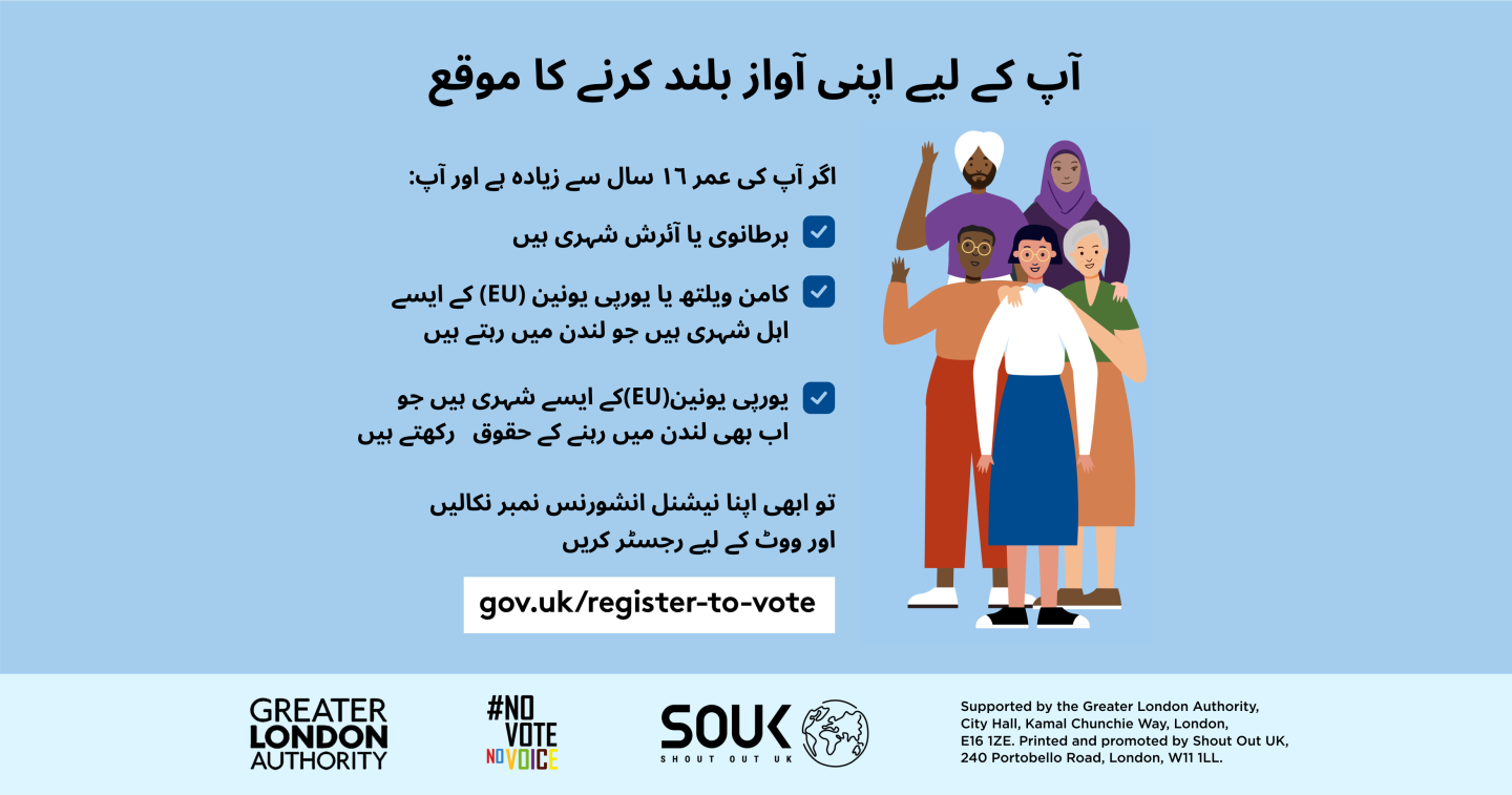 Your chance to make your voice heard.   Five diverse Londoners standing in a group next to a checklist. If you are over 16 and a British or Irish Londoner, a qualifying Commonwealth or EU Londoner or an EU Londoner with retained rights grab your national insurance number and register to vote at Register to vote - GOV.UK. Digital imprint states: Supported by the Greater London Authority, City Hall, Kamal Chunchie Way, London E16 1ZE. Printed and promoted by Shout Out UK, 240 Portobello Road, London W11 1LL. 