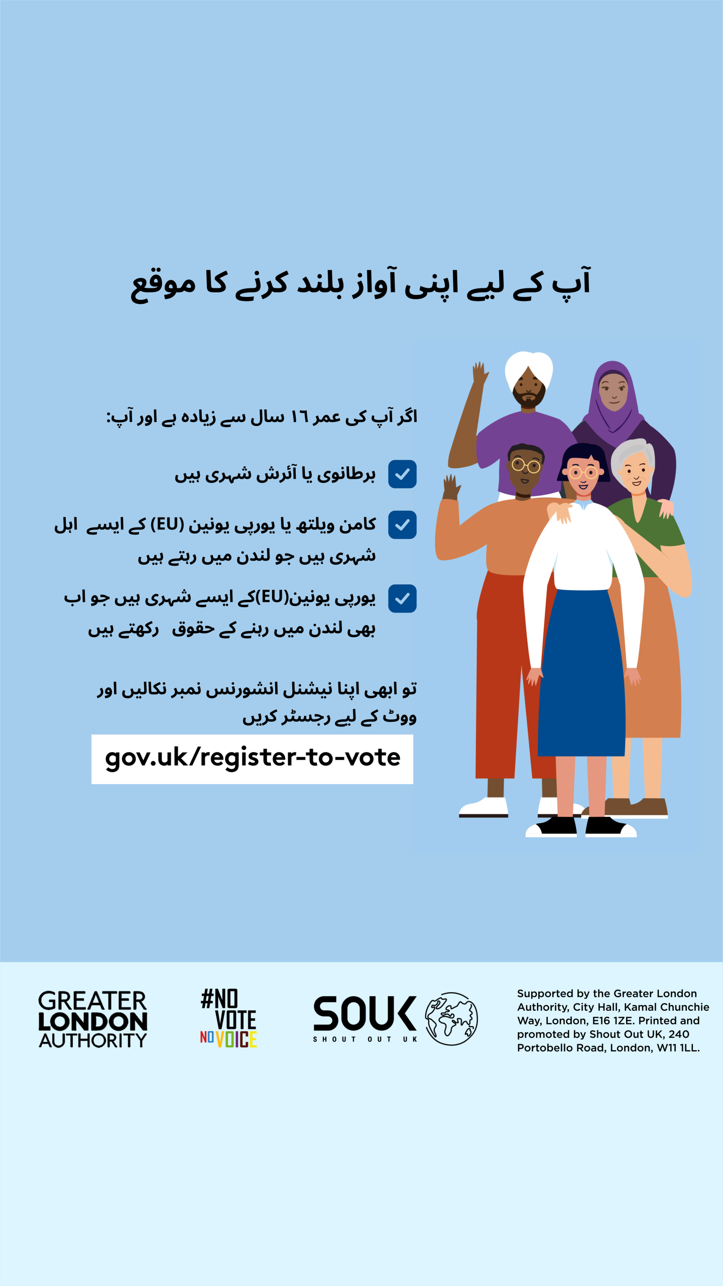 Your chance to make your voice heard.   Five diverse Londoners standing in a group next to a checklist. If you are over 16 and a British or Irish Londoner, a qualifying Commonwealth or EU Londoner or an EU Londoner with retained rights grab your national insurance number and register to vote at Register to vote - GOV.UK. Digital imprint states: Supported by the Greater London Authority, City Hall, Kamal Chunchie Way, London E16 1ZE. Printed and promoted by Shout Out UK, 240 Portobello Road, London W11 1LL. 