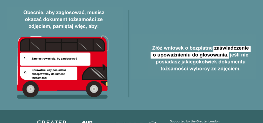 You now need a photo ID to vote, so remember to. 1. Register to vote 2. check you have an accepted form of ID. The steps are on the side of a red London bus. Apply for a free Voter Authority Certificate, if you don’t have any photo Voter ID.  