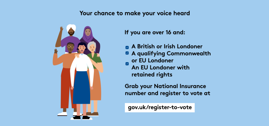 Your chance to make your voice heard.   Five diverse Londoners standing in a group next to a checklist. If you are over 16 and a British or Irish Londoner, a qualifying Commonwealth or EU Londoner or an EU Londoner with retained rights grab your national insurance number and register to vote at Register to vote - GOV.UK.  