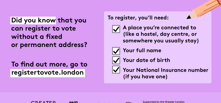 Did you know that you can register to vote without a fixed or permanent address? A to register, you’ll need checklist with a pencil and check marks next to 4 key pieces of information. 1 a place you’re connected to (like a hostel, day centre, or somewhere you usually stay). 2 your full name. 3 your date of birth. 4 your national insurance number (if you have one). To find out more, go to GLA Democracy Hub.    Digital imprint states: Supported by the Greater London Authority, City Hall, Kamal Chunchie Way, L