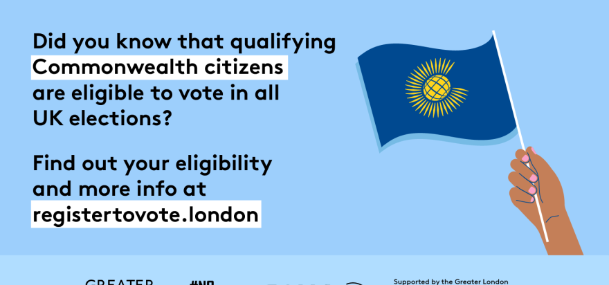 Did you know that qualifying Commonwealth citizens are eligible to vote in all UK elections? A hand holding a Commonwealth flag. Find out your eligibility and more info   at GLA Democracy Hub.   Digital imprint states: Supported by the Greater London Authority, City Hall, Kamal Chunchie Way, London E16 1ZE. Printed and promoted by Shout Out UK, 240 Portobello Road, London W11 1LL. 