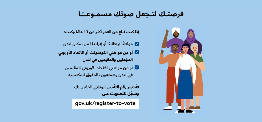 Your chance to make your voice heard.   Five diverse Londoners standing in a group next to a checklist. If you are over 16 and a British or Irish Londoner, a qualifying Commonwealth or EU Londoner or an EU Londoner with retained rights grab your national insurance number and register to vote at Register to vote - GOV.UK. Digital imprint states: Supported by the Greater London Authority, City Hall, Kamal Chunchie Way, London E16 1ZE. Printed and promoted by Shout Out UK, 240 Portobello Road, London W11 1LL. 