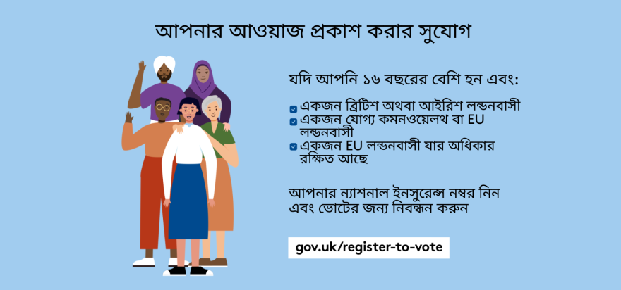 Your chance to make your voice heard.   Five diverse Londoners standing in a group next to a checklist. If you are over 16 and a British or Irish Londoner, a qualifying Commonwealth or EU Londoner or an EU Londoner with retained rights grab your national insurance number and register to vote at Register to vote - GOV.UK. Digital imprint states: Supported by the Greater London Authority, City Hall, Kamal Chunchie Way, London E16 1ZE. Printed and promoted by Shout Out UK, 240 Portobello Road, London W11 1LL. 