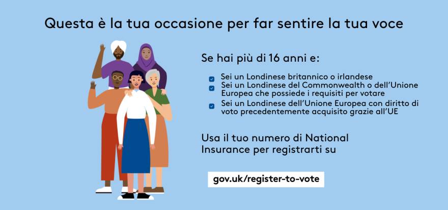 Your chance to make your voice heard.   Five diverse Londoners standing in a group next to a checklist. If you are over 16 and a British or Irish Londoner, a qualifying Commonwealth or EU Londoner or an EU Londoner with retained rights grab your national insurance number and register to vote at Register to vote - GOV.UK. Digital imprint states: Supported by the Greater London Authority, City Hall, Kamal Chunchie Way, London E16 1ZE. Printed and promoted by Shout Out UK, 240 Portobello Road, London W11 1LL. 