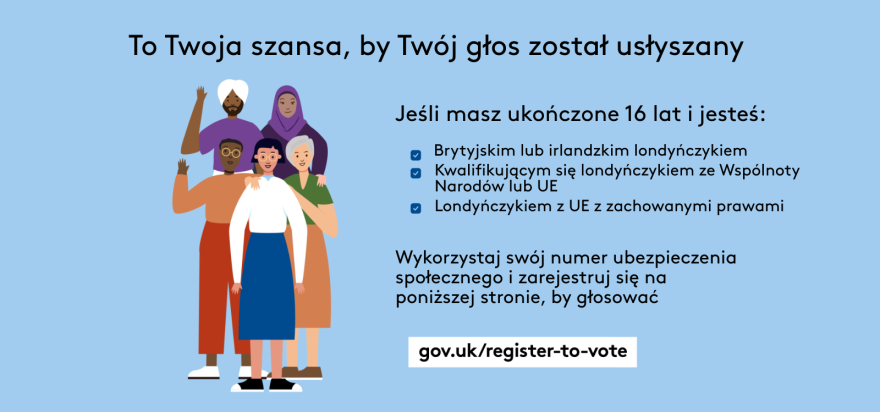 Your chance to make your voice heard.   Five diverse Londoners standing in a group next to a checklist. If you are over 16 and a British or Irish Londoner, a qualifying Commonwealth or EU Londoner or an EU Londoner with retained rights grab your national insurance number and register to vote at Register to vote - GOV.UK. Digital imprint states: Supported by the Greater London Authority, City Hall, Kamal Chunchie Way, London E16 1ZE. Printed and promoted by Shout Out UK, 240 Portobello Road, London W11 1LL. 