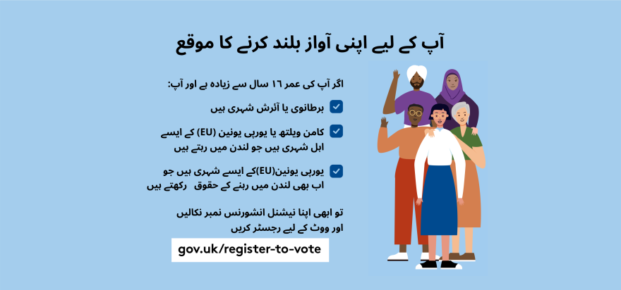 Your chance to make your voice heard.   Five diverse Londoners standing in a group next to a checklist. If you are over 16 and a British or Irish Londoner, a qualifying Commonwealth or EU Londoner or an EU Londoner with retained rights grab your national insurance number and register to vote at Register to vote - GOV.UK. Digital imprint states: Supported by the Greater London Authority, City Hall, Kamal Chunchie Way, London E16 1ZE. Printed and promoted by Shout Out UK, 240 Portobello Road, London W11 1LL. 